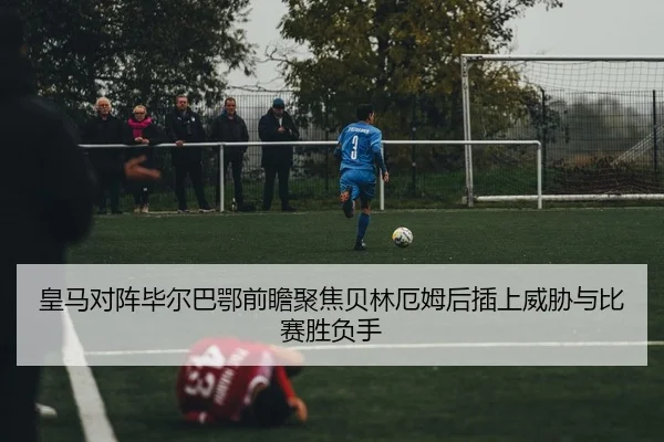 皇马对阵毕尔巴鄂前瞻聚焦贝林厄姆后插上威胁与比赛胜负手