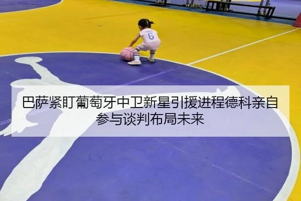巴萨紧盯葡萄牙中卫新星引援进程德科亲自参与谈判布局未来