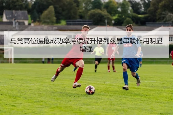 马竞高位逼抢成功率持续提升格列兹曼串联作用明显增强